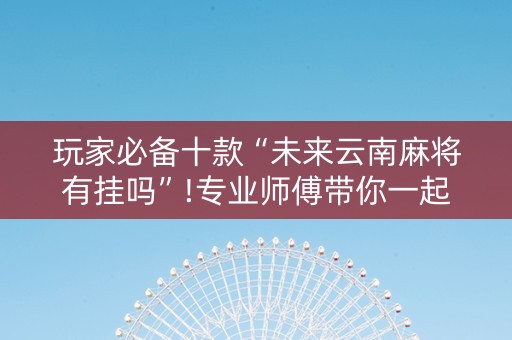 玩家必备十款“未来云南麻将有挂吗”!专业师傅带你一起了解（详细教程）-抖音