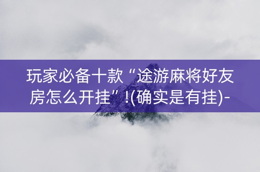 玩家必备十款“途游麻将好友房怎么开挂”!(确实是有挂)-抖音