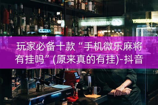 玩家必备十款“手机微乐麻将有挂吗”(原来真的有挂)-抖音