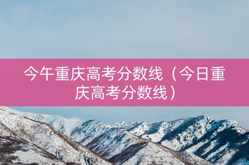 今午重庆高考分数线（今日重庆高考分数线）