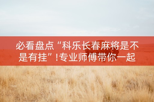 必看盘点“科乐长春麻将是不是有挂”!专业师傅带你一起了解（详细教程）-抖音
