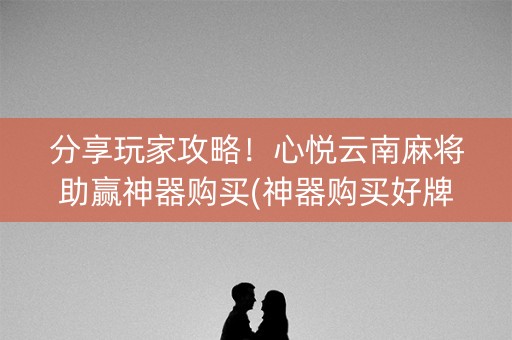 分享玩家攻略！心悦云南麻将助赢神器购买(神器购买好牌规律)