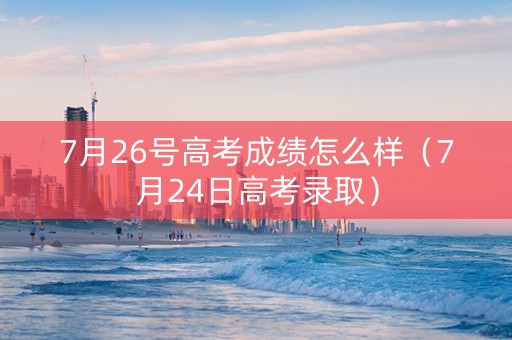 7月26号高考成绩怎么样（7月24日高考录取）