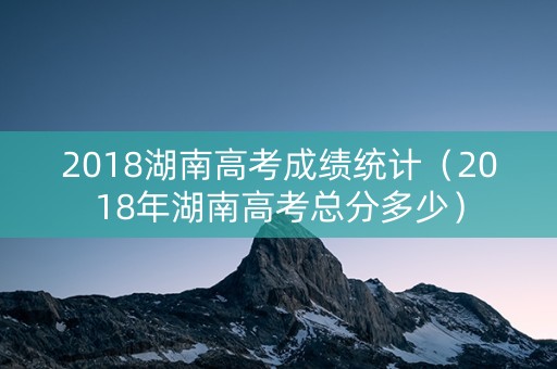 2018湖南高考成绩统计（2018年湖南高考总分多少）