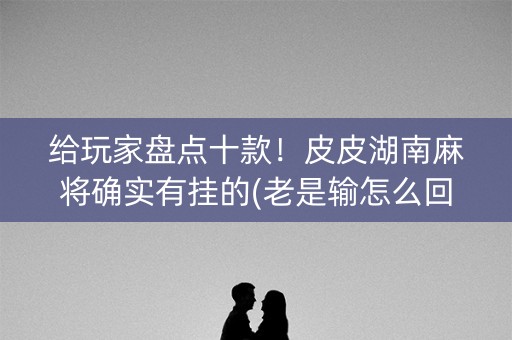 给玩家盘点十款！皮皮湖南麻将确实有挂的(老是输怎么回事)