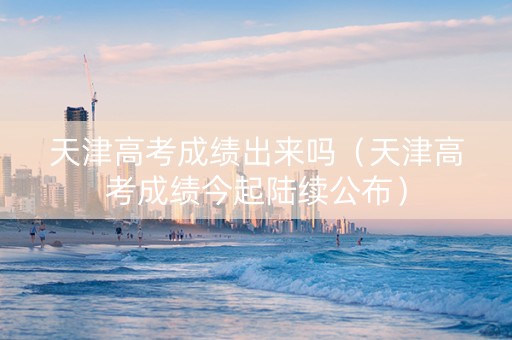 天津高考成绩出来吗（天津高考成绩今起陆续公布）