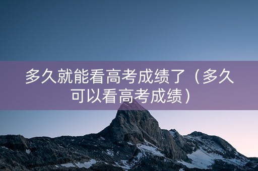 多久就能看高考成绩了（多久可以看高考成绩）