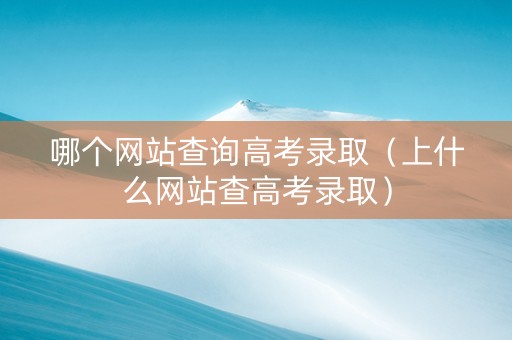 哪个网站查询高考录取（上什么网站查高考录取）