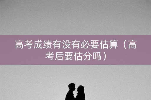 高考成绩有没有必要估算（高考后要估分吗）