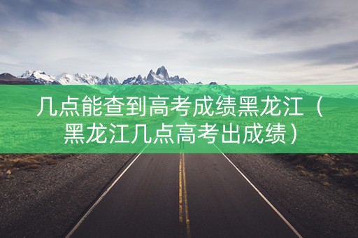 几点能查到高考成绩黑龙江（黑龙江几点高考出成绩）