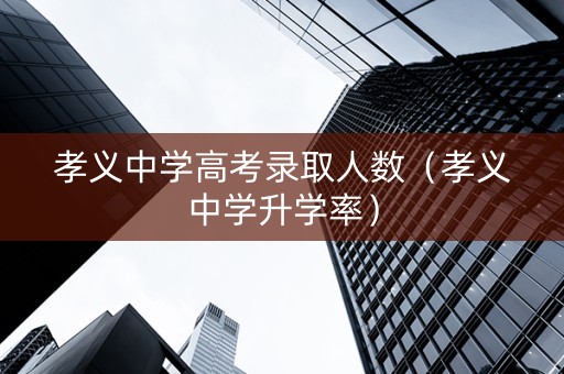 孝义中学高考录取人数（孝义中学升学率）