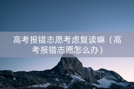 高考报错志愿考虑复读嘛（高考报错志愿怎么办）