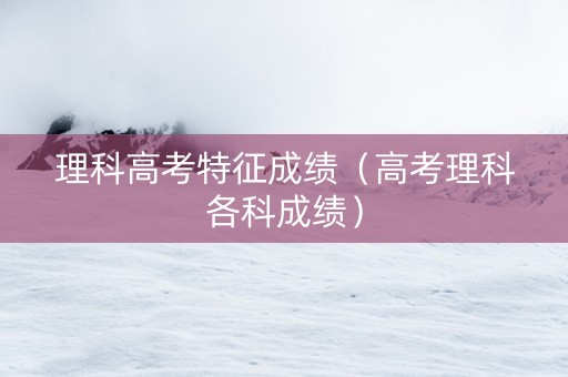 理科高考特征成绩（高考理科各科成绩）