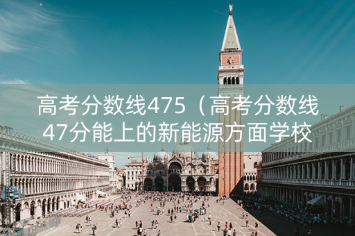 高考分数线475（高考分数线47分能上的新能源方面学校）