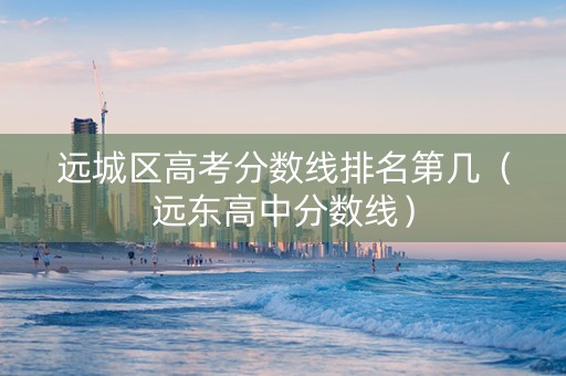 远城区高考分数线排名第几（远东高中分数线）