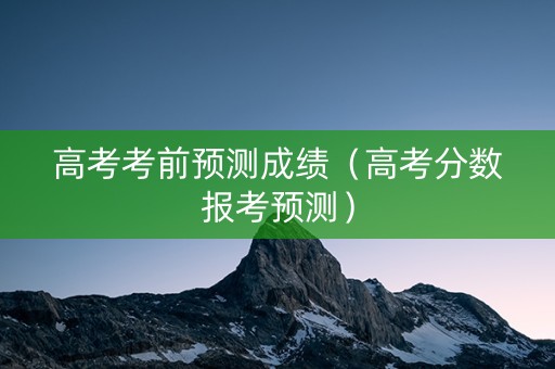 高考考前预测成绩（高考分数报考预测）