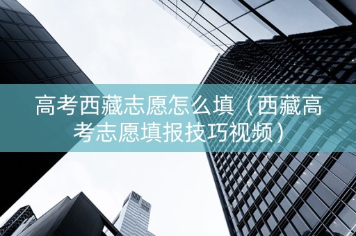 高考西藏志愿怎么填（西藏高考志愿填报技巧视频）