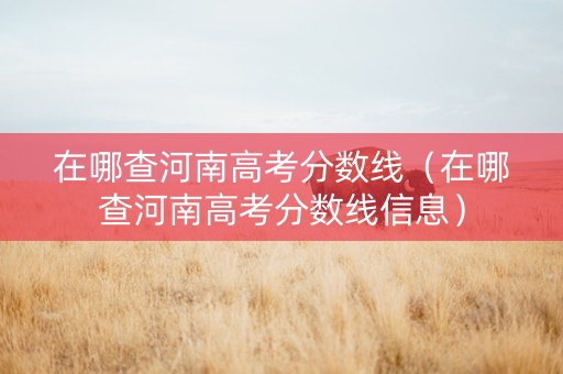 在哪查河南高考分数线（在哪查河南高考分数线信息）