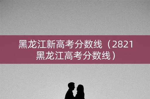 黑龙江新高考分数线（2821黑龙江高考分数线）
