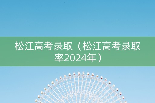松江高考录取（松江高考录取率2024年）