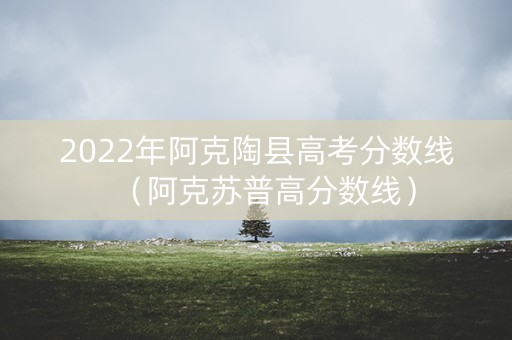 2022年阿克陶县高考分数线（阿克苏普高分数线）