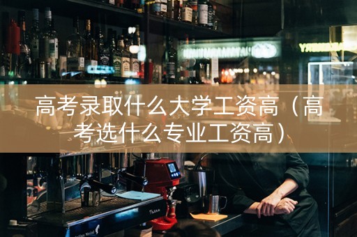 高考录取什么大学工资高（高考选什么专业工资高）
