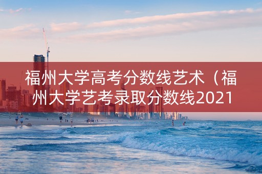 福州大学高考分数线艺术（福州大学艺考录取分数线2021）