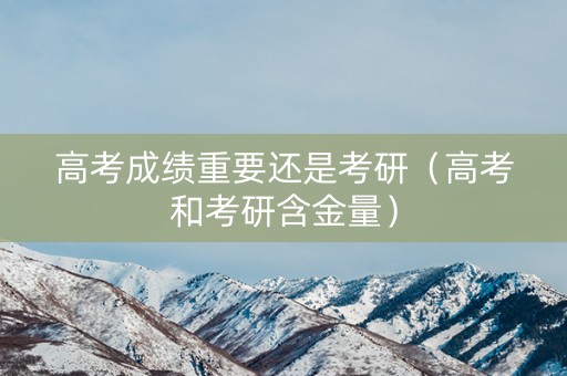 高考成绩重要还是考研（高考和考研含金量）