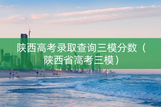 陕西高考录取查询三模分数（陕西省高考三模）
