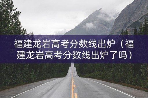福建龙岩高考分数线出炉（福建龙岩高考分数线出炉了吗）
