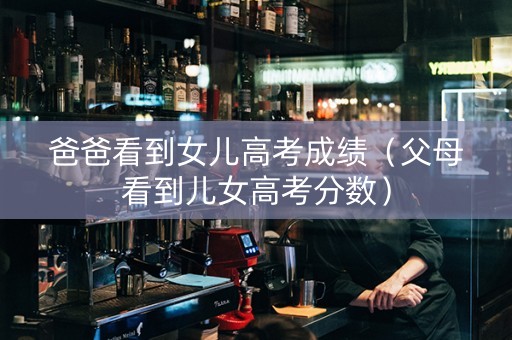 爸爸看到女儿高考成绩（父母看到儿女高考分数）