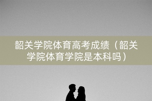 韶关学院体育高考成绩（韶关学院体育学院是本科吗）