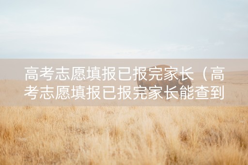 高考志愿填报已报完家长（高考志愿填报已报完家长能查到吗）