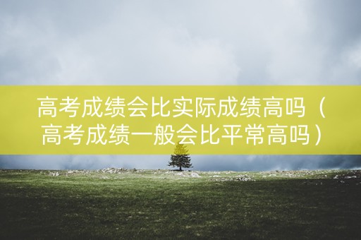 高考成绩会比实际成绩高吗（高考成绩一般会比平常高吗）