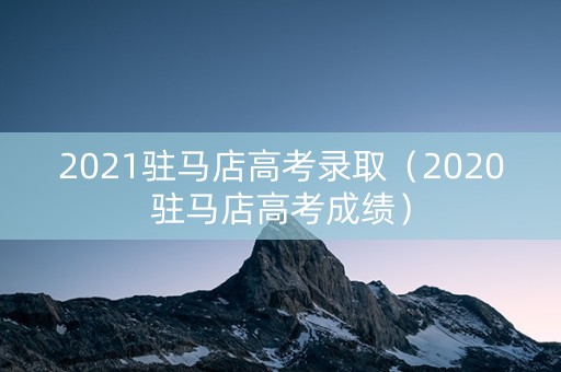 2021驻马店高考录取（2020驻马店高考成绩）