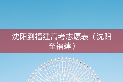 沈阳到福建高考志愿表（沈阳至福建）