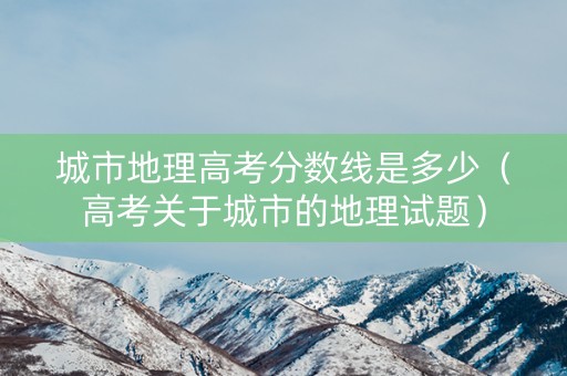 城市地理高考分数线是多少（高考关于城市的地理试题）