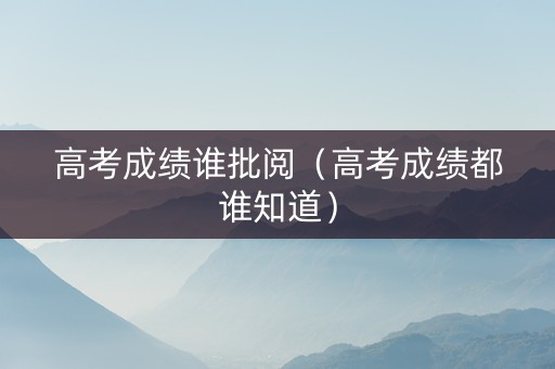 高考成绩谁批阅（高考成绩都谁知道）