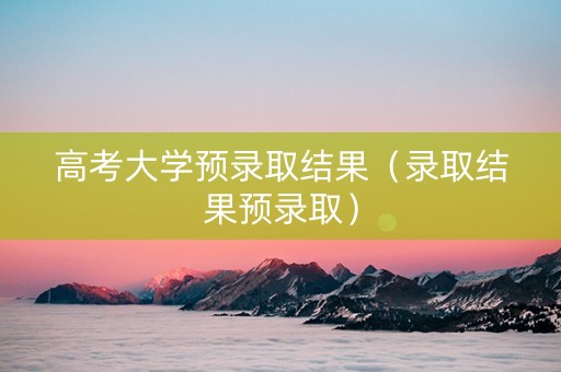 高考大学预录取结果（录取结果预录取）