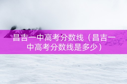 昌吉一中高考分数线（昌吉一中高考分数线是多少）