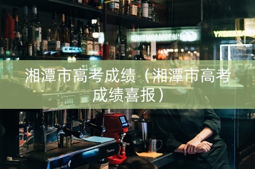 湘潭市高考成绩（湘潭市高考成绩喜报）