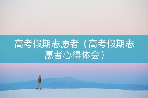 高考假期志愿者（高考假期志愿者心得体会）