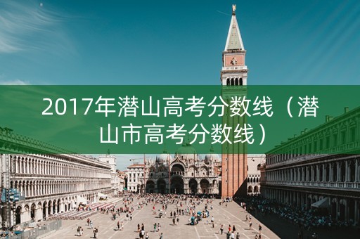 2017年潜山高考分数线（潜山市高考分数线）