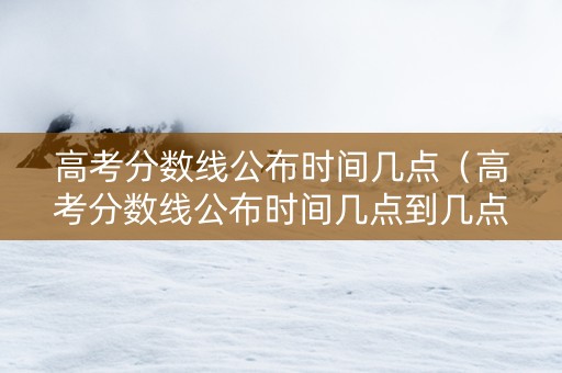 高考分数线公布时间几点（高考分数线公布时间几点到几点）