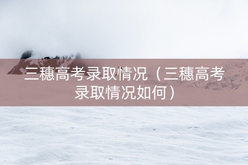 三穗高考录取情况（三穗高考录取情况如何）