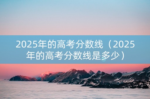 2025年的高考分数线（2025年的高考分数线是多少）