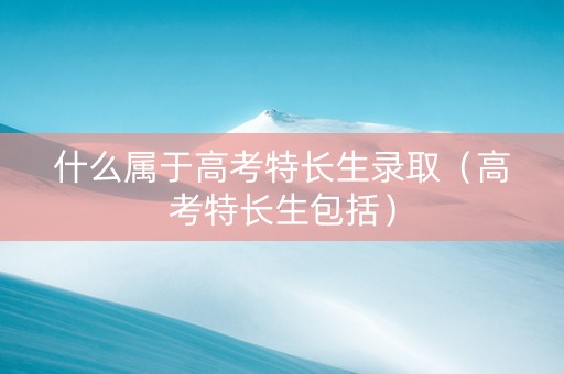 什么属于高考特长生录取（高考特长生包括）