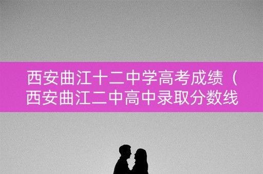 西安曲江十二中学高考成绩（西安曲江二中高中录取分数线）