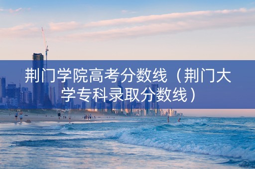 荆门学院高考分数线（荆门大学专科录取分数线）