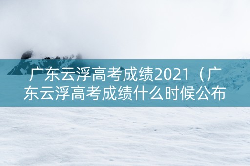 广东云浮高考成绩2021（广东云浮高考成绩什么时候公布）